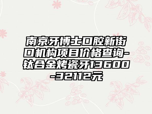 南京牙博士口腔新街口机构项目价格查询-钛合金烤瓷牙13600-32112元