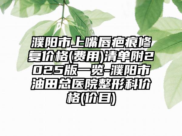 濮阳市上嘴唇疤痕修复价格(费用)清单附2025版一览-濮阳市油田总医院整形科价格(价目)