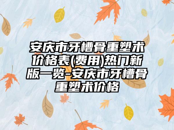 安庆市牙槽骨重塑术价格表(费用)热门新版一览-安庆市牙槽骨重塑术价格