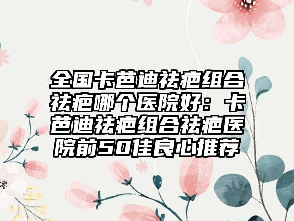 全国卡芭迪祛疤组合祛疤哪个医院好：卡芭迪祛疤组合祛疤医院前50佳良心推荐