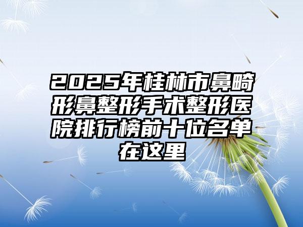 2025年桂林市鼻畸形鼻整形手术整形医院排行榜前十位名单在这里