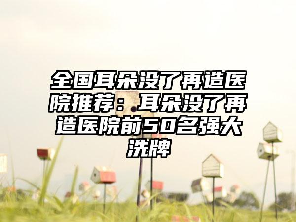 全国耳朵没了再造医院推荐：耳朵没了再造医院前50名强大洗牌