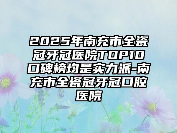 2025年南充市全瓷冠牙冠医院TOP10口碑榜均是实力派-南充市全瓷冠牙冠口腔医院