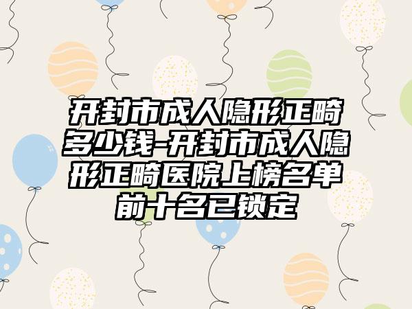 开封市成人隐形正畸多少钱-开封市成人隐形正畸医院上榜名单前十名已锁定