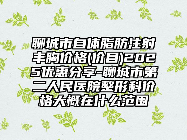 聊城市自体脂肪注射丰胸价格(价目)2025优惠分享-聊城市第二人民医院整形科价格大概在什么范围