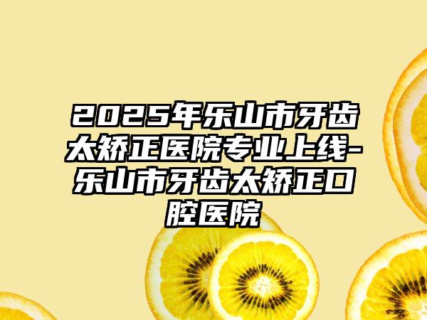 2025年乐山市牙齿太矫正医院专业上线-乐山市牙齿太矫正口腔医院