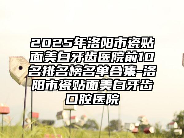 2025年洛阳市瓷贴面美白牙齿医院前10名排名榜名单合集-洛阳市瓷贴面美白牙齿口腔医院