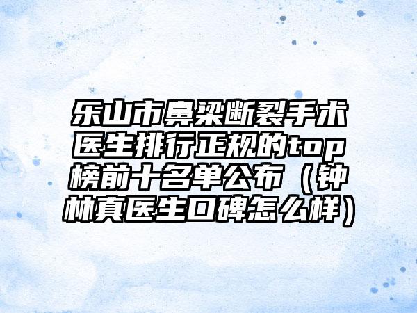 乐山市鼻梁断裂手术医生排行正规的top榜前十名单公布（钟林真医生口碑怎么样）