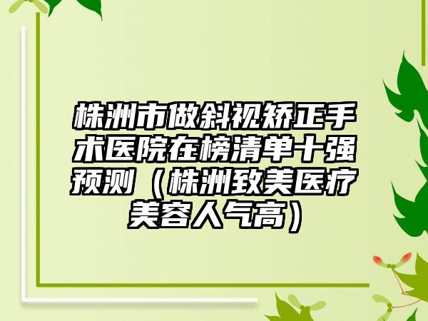 株洲市做斜视矫正手术医院在榜清单十强预测（株洲致美医疗美容人气高）