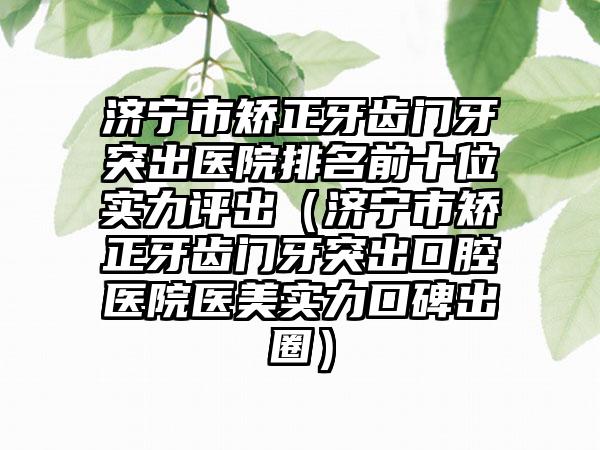 济宁市矫正牙齿门牙突出医院排名前十位实力评出（济宁市矫正牙齿门牙突出口腔医院医美实力口碑出圈）