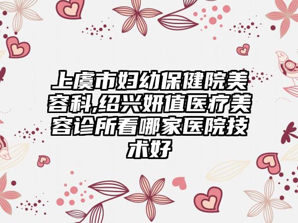 上虞市妇幼保健院美容科,绍兴妍值医疗美容诊所看哪家医院技术好
