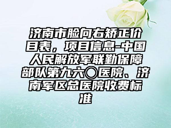 济南市脸向右矫正价目表，项目信息-中国人民解放军联勤保障部队第九六〇医院、济南军区总医院收费标准