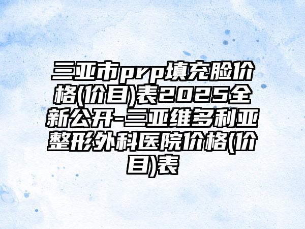 三亚市prp填充脸价格(价目)表2025全新公开-三亚维多利亚整形外科医院价格(价目)表