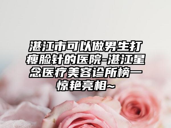 湛江市可以做男生打瘦脸针的医院-湛江星念医疗美容诊所榜一惊艳亮相~