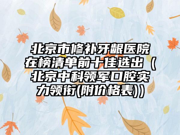 北京市修补牙龈医院在榜清单前十佳选出（北京中科领军口腔实力领衔(附价格表)）