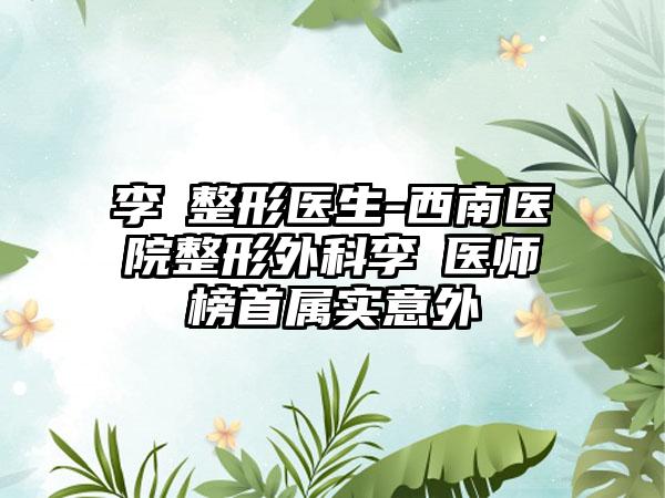 李喆整形医生-西南医院整形外科李喆医师榜首属实意外