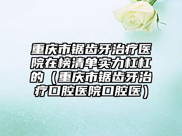 重庆市锯齿牙治疗医院在榜清单实力杠杠的（重庆市锯齿牙治疗口腔医院口腔医）