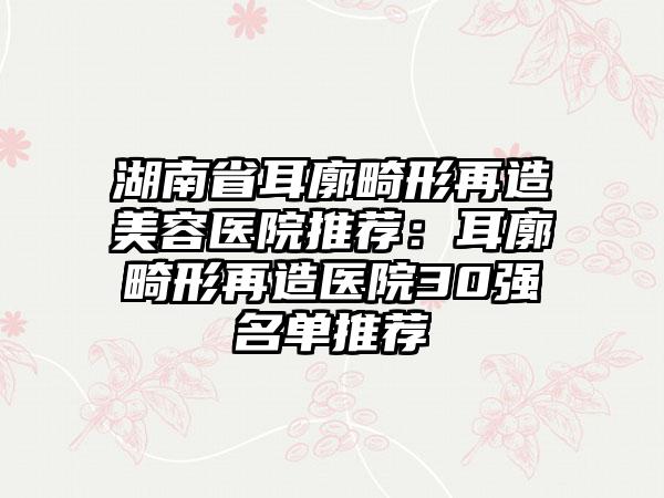 湖南省耳廓畸形再造美容医院推荐：耳廓畸形再造医院30强名单推荐