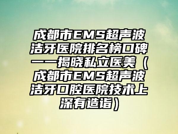 成都市EMS超声波洁牙医院排名榜口碑一一揭晓私立医美（成都市EMS超声波洁牙口腔医院技术上深有造诣）