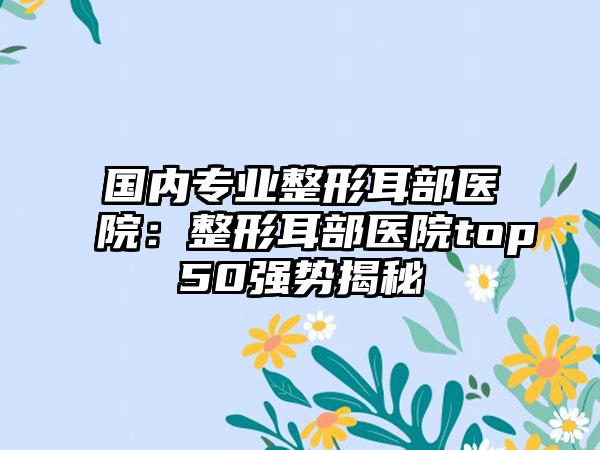 国内专业整形耳部医院：整形耳部医院top50强势揭秘