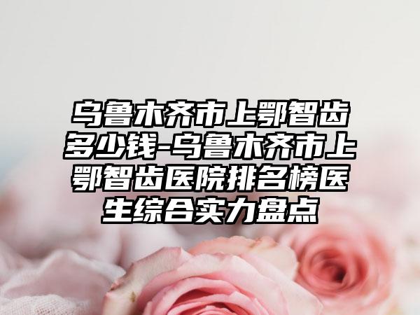 乌鲁木齐市上鄂智齿多少钱-乌鲁木齐市上鄂智齿医院排名榜医生综合实力盘点