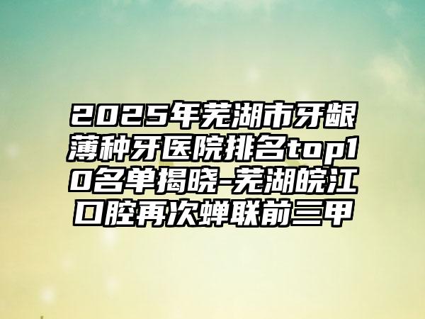 2025年芜湖市牙龈薄种牙医院排名top10名单揭晓-芜湖皖江口腔再次蝉联前三甲