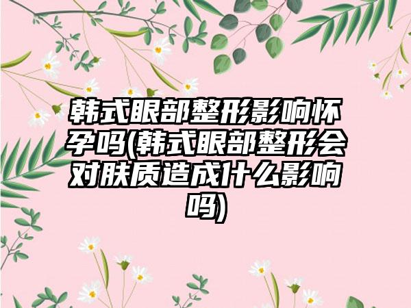 韩式眼部整形影响怀孕吗(韩式眼部整形会对肤质造成什么影响吗)