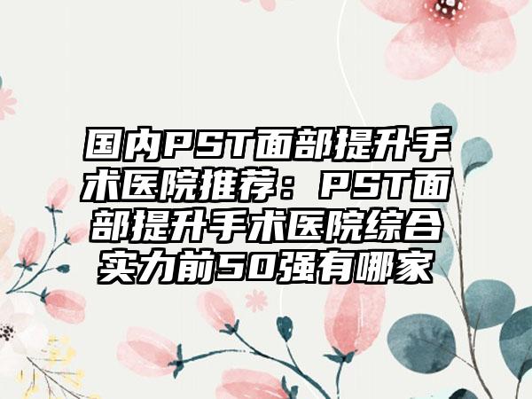 国内PST面部提升手术医院推荐：PST面部提升手术医院综合实力前50强有哪家