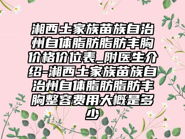湘西土家族苗族自治州自体脂肪脂肪丰胸价格价位表_附医生介绍-湘西土家族苗族自治州自体脂肪脂肪丰胸整容费用大概是多少