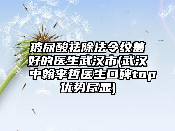 玻尿酸祛除法令纹蕞好的医生武汉市(武汉中翰李哲医生口碑top优势尽显)