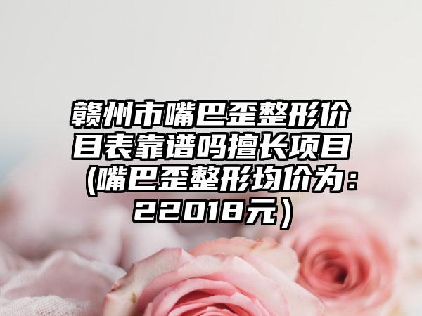 赣州市嘴巴歪整形价目表靠谱吗擅长项目 (嘴巴歪整形均价为：22018元）