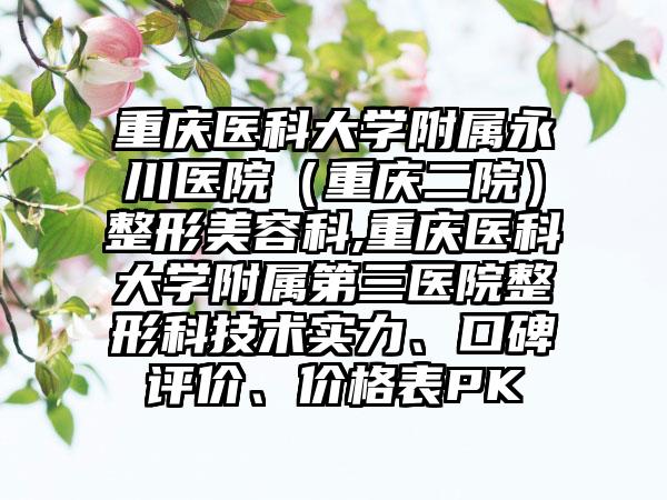 重庆医科大学附属永川医院（重庆二院）整形美容科,重庆医科大学附属第三医院整形科技术实力、口碑评价、价格表PK
