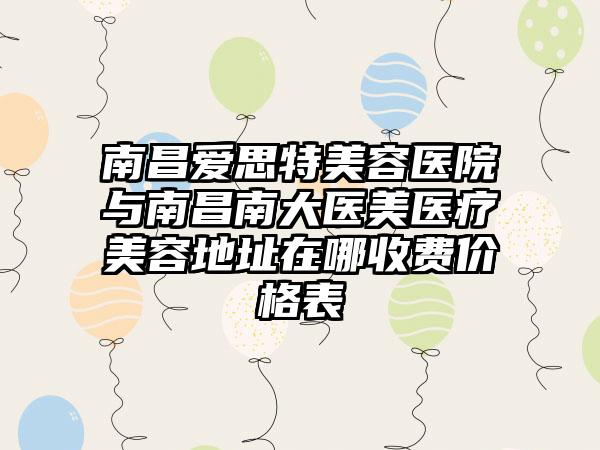 南昌爱思特美容医院与南昌南大医美医疗美容地址在哪收费价格表