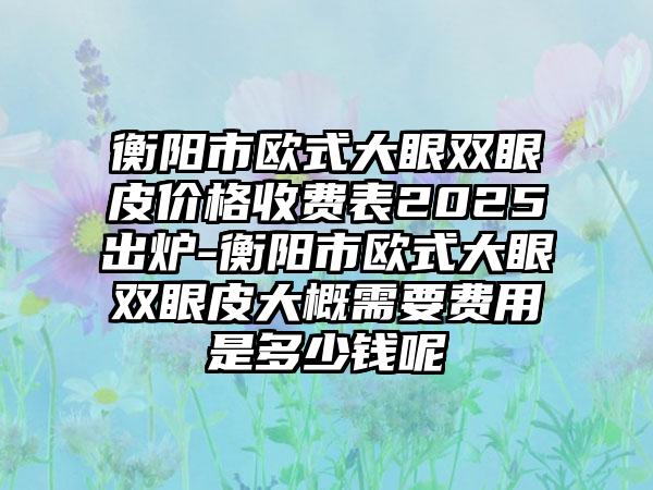 衡阳市欧式大眼双眼皮价格收费表2025出炉-衡阳市欧式大眼双眼皮大概需要费用是多少钱呢
