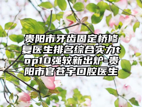 贵阳市牙齿固定桥修复医生排名综合实力top10强较新出炉-贵阳市官苍宇口腔医生