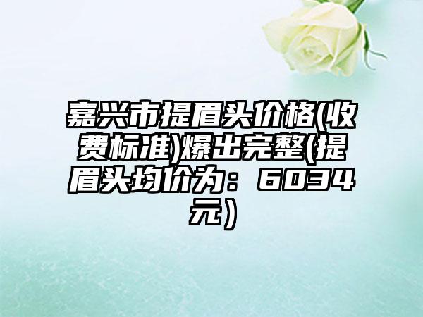 嘉兴市提眉头价格(收费标准)爆出完整(提眉头均价为：6034元）