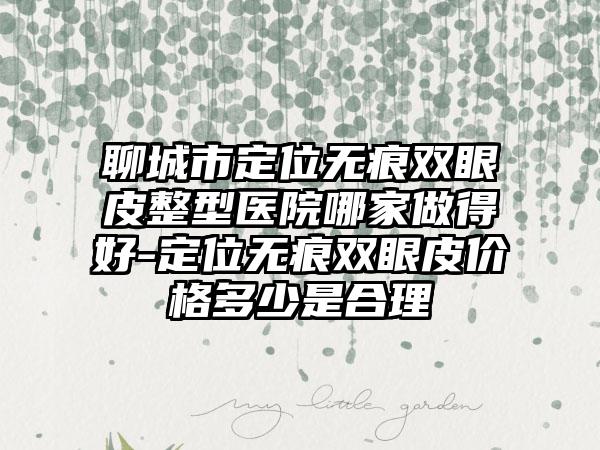 聊城市定位无痕双眼皮整型医院哪家做得好-定位无痕双眼皮价格多少是合理