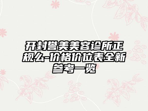 开封誉美美容诊所正规么-价格价位表全新参考一览