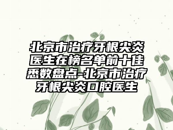 北京市治疗牙根尖炎医生在榜名单前十佳悉数盘点-北京市治疗牙根尖炎口腔医生