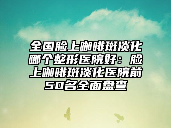 全国脸上咖啡斑淡化哪个整形医院好：脸上咖啡斑淡化医院前50名全面盘查