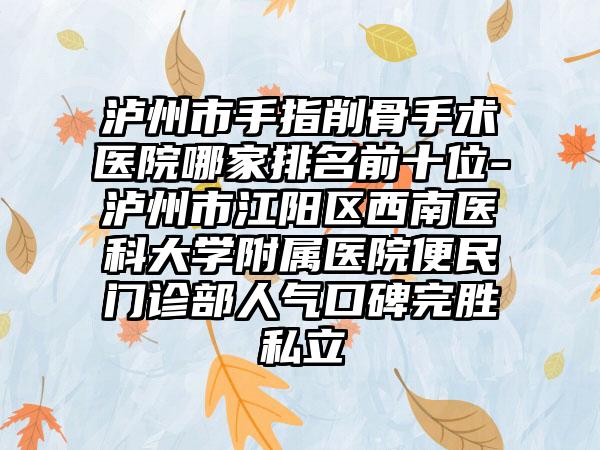 泸州市手指削骨手术医院哪家排名前十位-泸州市江阳区西南医科大学附属医院便民门诊部人气口碑完胜私立