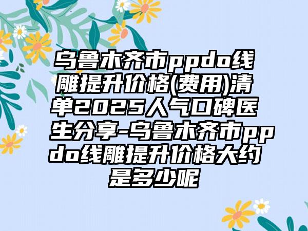 乌鲁木齐市ppdo线雕提升价格(费用)清单2025人气口碑医生分享-乌鲁木齐市ppdo线雕提升价格大约是多少呢