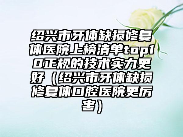 绍兴市牙体缺损修复体医院上榜清单top10正规的技术实力更好（绍兴市牙体缺损修复体口腔医院更厉害）