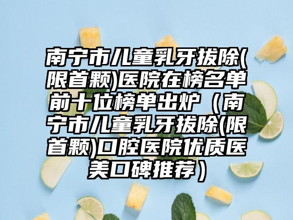 南宁市儿童乳牙拔除(限首颗)医院在榜名单前十位榜单出炉（南宁市儿童乳牙拔除(限首颗)口腔医院优质医美口碑推荐）