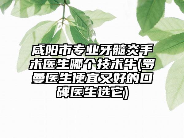 咸阳市专业牙髓炎手术医生哪个技术牛(罗曼医生便宜又好的口碑医生选它)