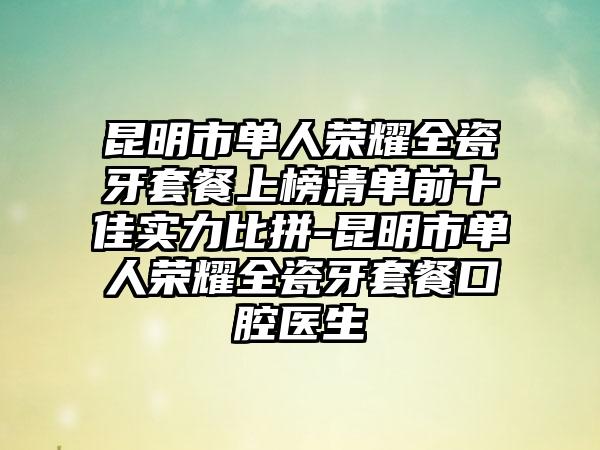 昆明市单人荣耀全瓷牙套餐上榜清单前十佳实力比拼-昆明市单人荣耀全瓷牙套餐口腔医生