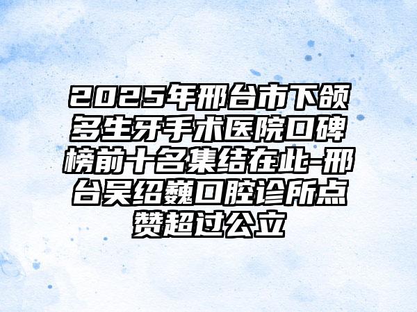 2025年邢台市下颌多生牙手术医院口碑榜前十名集结在此-邢台吴绍巍口腔诊所点赞超过公立