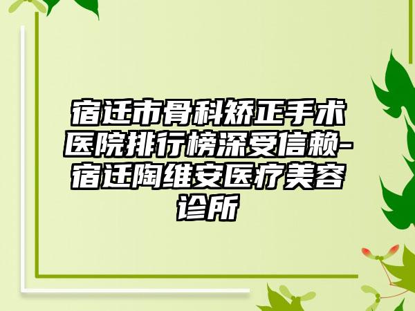 宿迁市骨科矫正手术医院排行榜深受信赖-宿迁陶维安医疗美容诊所