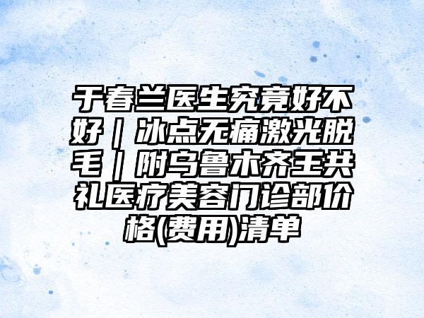 于春兰医生究竟好不好｜冰点无痛激光脱毛｜附乌鲁木齐王共礼医疗美容门诊部价格(费用)清单