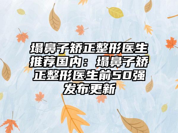 塌鼻子矫正整形医生推荐国内：塌鼻子矫正整形医生前50强发布更新